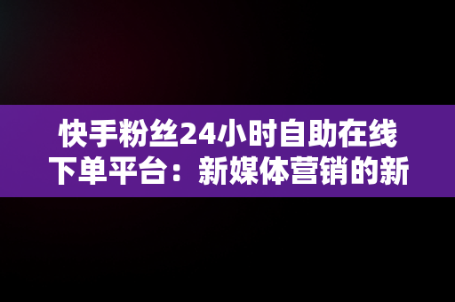 快手粉丝24小时自助在线下**台：新媒体营销的新突破， 