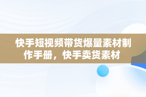 快手短视频带货爆量素材制作手册，快手卖货素材 