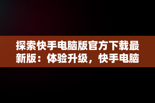 探索快手电脑版官方下载最新版：体验升级，快手电脑版官方下载最新版安装 