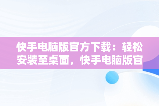 快手电脑版官方下载：轻松安装至桌面，快手电脑版官方下载安装到电脑桌面上 