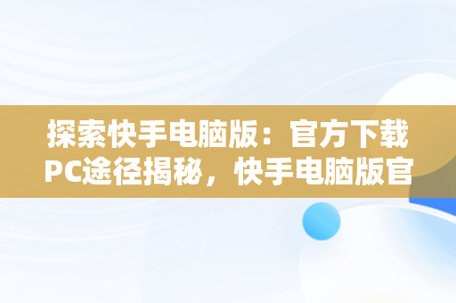 探索快手电脑版：官方下载PC途径揭秘，快手电脑版官方下载官网网址 