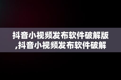 抖音小视频发布软件破解版,抖音小视频发布软件破解