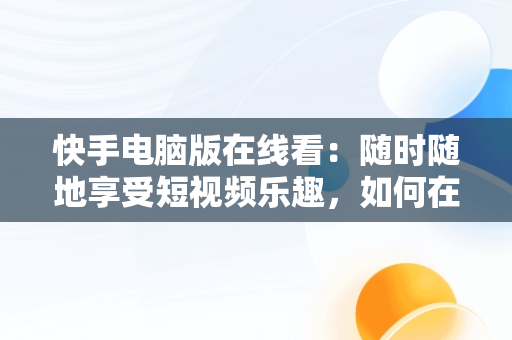 快手电脑版在线看：随时随地享受短视频乐趣，如何在电脑看快手 