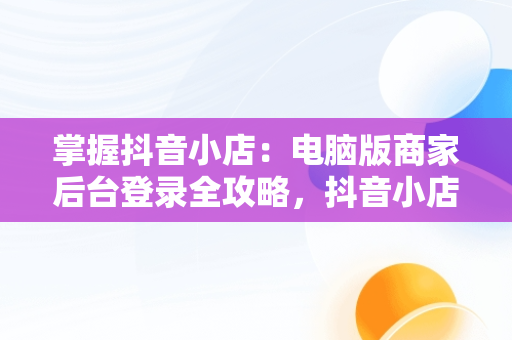 掌握抖音小店：电脑版商家后台登录全攻略，抖音小店商家登陆电脑版 