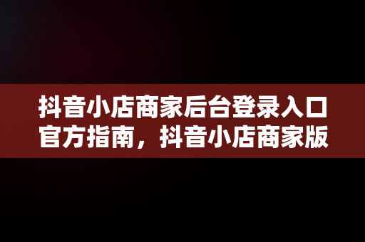 抖音小店商家后台登录入口官方指南，抖音小店商家版登录入口 