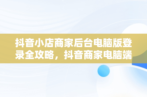 抖音小店商家后台电脑版登录全攻略，抖音商家电脑端登录网址 