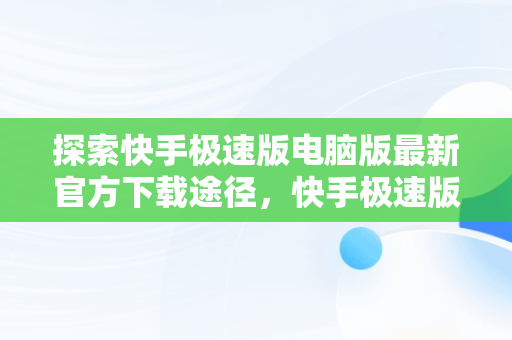 探索快手极速版电脑版最新官方下载途径，快手极速版电脑版官网 