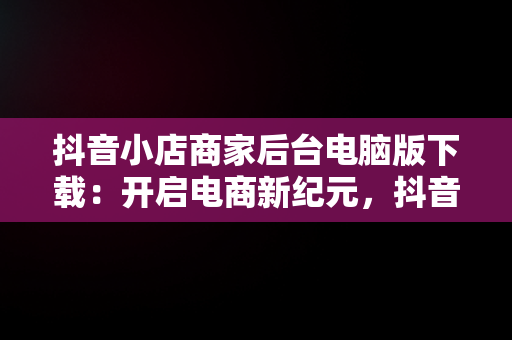 抖音小店商家后台电脑版下载：开启电商新纪元，抖音小店电脑版登陆入口 