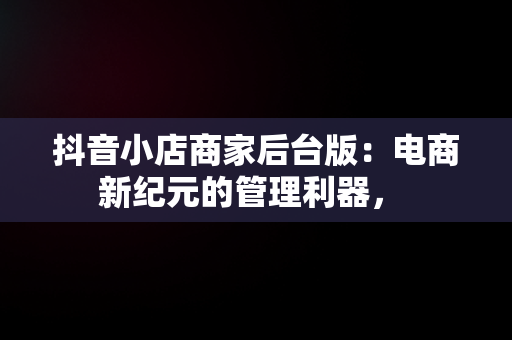 抖音小店商家后台版：电商新纪元的管理利器， 