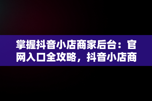 掌握抖音小店商家后台：官网入口全攻略，抖音小店商家入口网址 