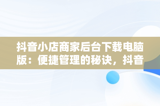 抖音小店商家后台下载电脑版：便捷管理的秘诀，抖音小店在电脑上下载什么 