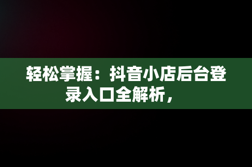 轻松掌握：抖音小店后台登录入口全解析， 