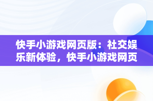 快手小游戏网页版：社交娱乐新体验，快手小游戏网页版登录入口 