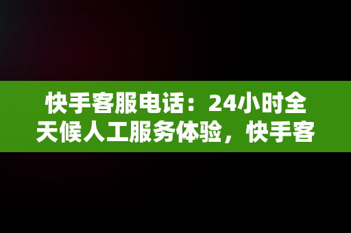 快手客服电话：24小时全天候人工服务体验，快手客服电话24小时人工服务热线为什么不接电话 