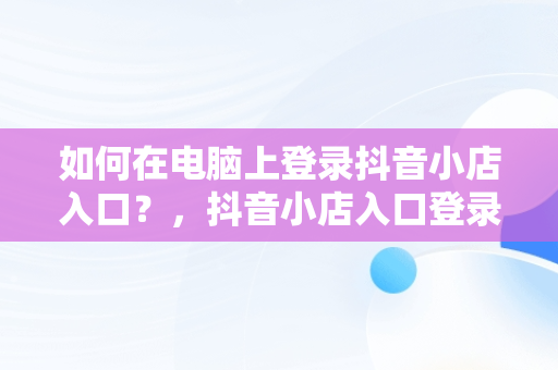 如何在电脑上登录抖音小店入口？，抖音小店入口登录电脑版官网 