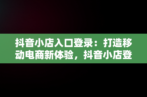 抖音小店入口登录：打造移动电商新体验，抖音小店登录不上去怎么办 