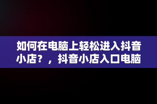 如何在电脑上轻松进入抖音小店？，抖音小店入口电脑怎么登录 