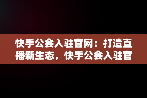 快手公会入驻官网：打造直播新生态，快手公会入驻官网登录入口 