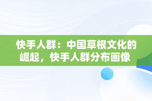 快手人群：中国草根文化的崛起，快手人群分布画像 