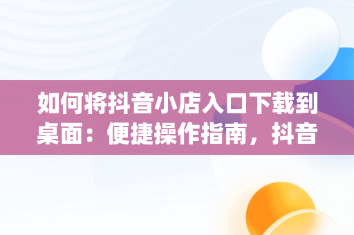 如何将抖音小店入口下载到桌面：便捷操作指南，抖音小店app怎么下载 