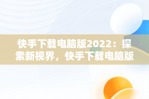 快手下载电脑版2022：探索新视界，快手下载电脑版安装 