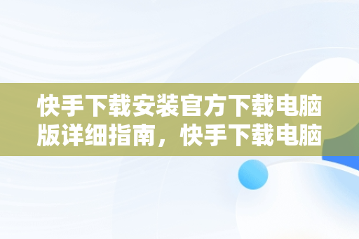 快手下载安装官方下载电脑版详细指南，快手下载电脑版官网 