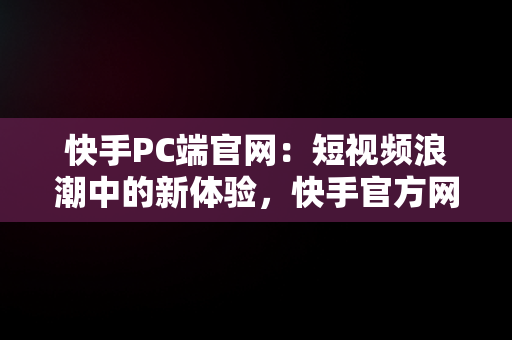 快手PC端官网：短视频浪潮中的新体验，快手官方网页版入口 