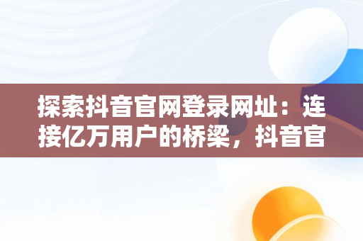 探索抖音官网登录网址：连接亿万用户的桥梁，抖音官网网址链接 