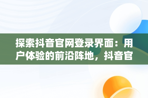 探索抖音官网登录界面：用户体验的前沿阵地，抖音官网app登录 