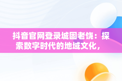 抖音官网登录城固老饶：探索数字时代的地域文化， 