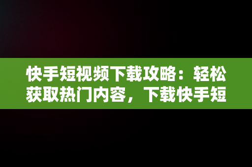 快手短视频下载攻略：轻松获取热门内容，下载快手短视频赚钱 