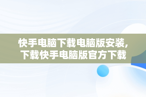 快手电脑下载电脑版安装,下载快手电脑版官方下载