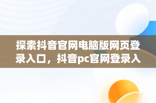 探索抖音官网电脑版网页登录入口，抖音pc官网登录入口 