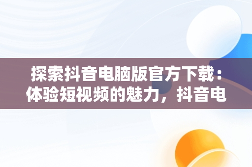 探索抖音电脑版官方下载：体验短视频的魅力，抖音电脑版官方下载官网 