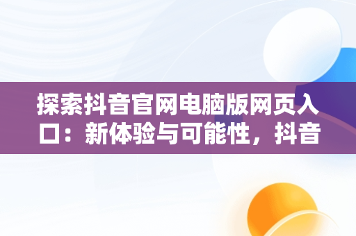 探索抖音官网电脑版网页入口：新体验与可能性，抖音官网电脑版网页入口在哪 