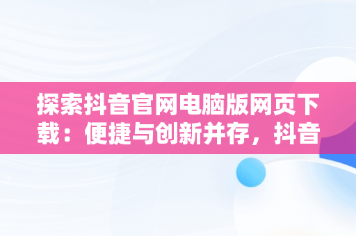 探索抖音官网电脑版网页下载：便捷与创新并存，抖音官网电脑版网页下载 