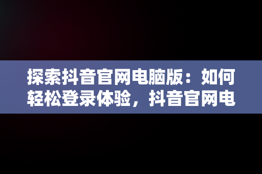 探索抖音官网电脑版：如何轻松登录体验，抖音官网电脑版登陆不了 