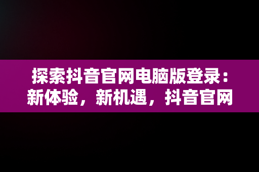 探索抖音官网电脑版登录：新体验，新机遇，抖音官网电脑版登录不上 