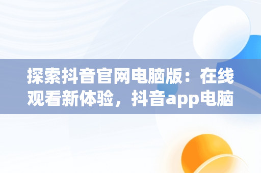 探索抖音官网电脑版：在线观看新体验，抖音app电脑版官网 