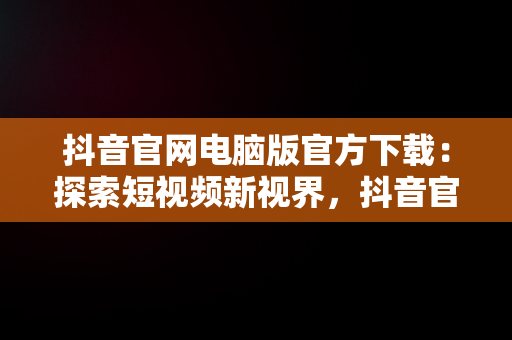 抖音官网电脑版官方下载：探索短视频新视界，抖音官方网站电脑版 