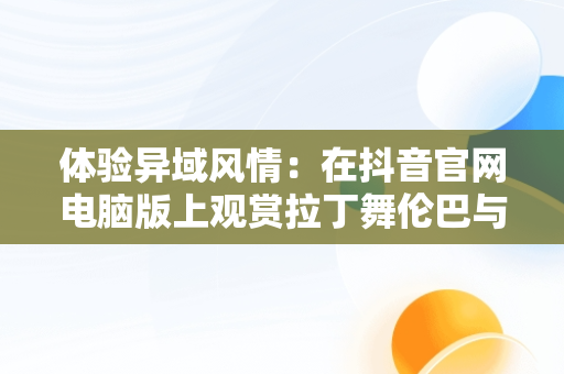 体验异域风情：在抖音官网电脑版上观赏拉丁舞伦巴与扇子舞，抖音拉丁舞蹈视频 