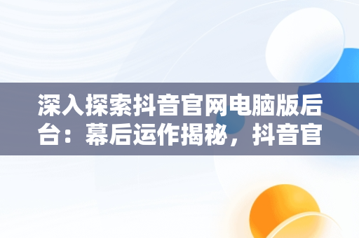 深入探索抖音官网电脑版后台：幕后运作揭秘，抖音官网电脑怎么打不开 