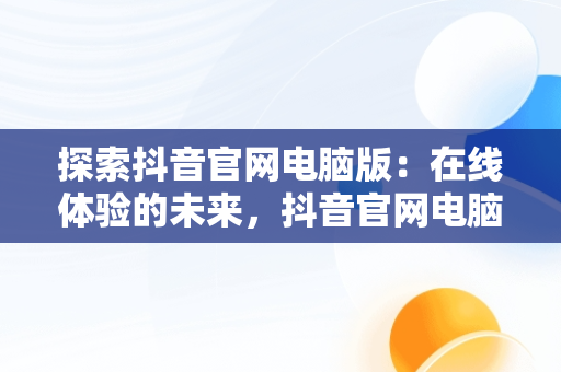 探索抖音官网电脑版：在线体验的未来，抖音官网电脑登录入口 