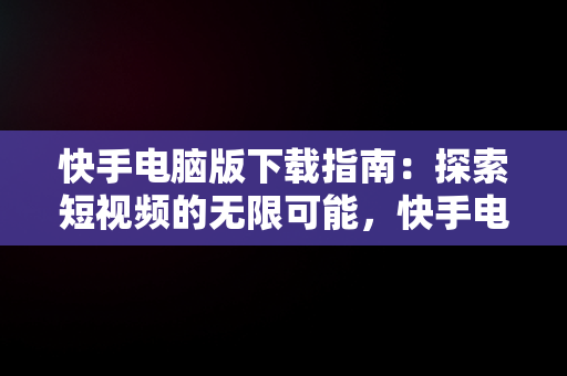 快手电脑版下载指南：探索短视频的无限可能，快手电脑版下载在手机上 