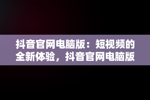 抖音官网电脑版：短视频的全新体验，抖音官网电脑版直播 