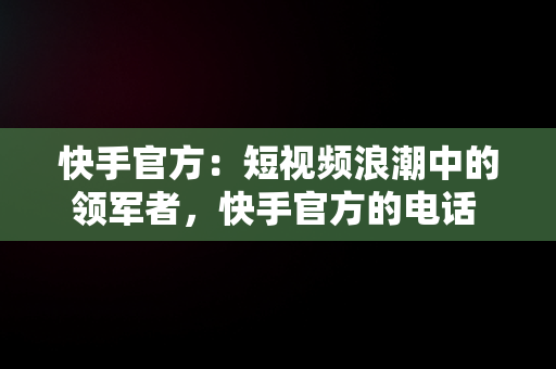 快手官方：短视频浪潮中的领军者，快手官方的电话 