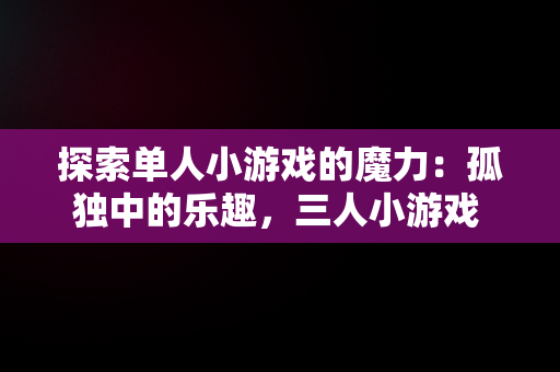 探索单人小游戏的魔力：孤独中的乐趣，三人小游戏 