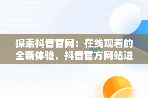 探索抖音官网：在线观看的全新体验，抖音官方网站进入 