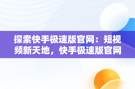 探索快手极速版官网：短视频新天地，快手极速版官网客服电话 