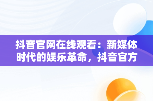 抖音官网在线观看：新媒体时代的娱乐革命，抖音官方网站进入 